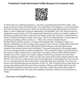 Consistent Clash Intertwined within Kenyan Government and...
In 1884, Kenya was a British protectorate, a state that is controlled and protected by another. After
trying to resist the control of the British, they were still defeated. The struggle to overcome the British
then led to the Kenya African Union, which was founded with president Jomo Kenyatta, the Kikuyu
leader, in order to fight back for Kenyan independence. On December 12th, 1963, Kenya became an
independent country ( Kenya 343). The masterminds behind this revolution were mainly members of
the Kikuyu and Mau Mau tribes ( Open War Now Waged on Mau Mau in Kenya 5). Edmund Burke s
Theory of Modern Revolution consists of four stages. The first includes that there is much support of
an uprising and change within a country, or ... Show more content on Helpwriting.net ...
President Daniel arap Moi existed as a member of the Kalenjin tribe. The Kikuyu, Luhya, Luo,
Kalenjin, and Kamba were the five largest ethnic groups (Crisis in Kenya). President Moi created free
milk programs for children in school, liberated all political detainees, and ended land buying
companies that had been hurting small land holders. These good deeds did give Moi popular appeal
yet were not enough for him to continue to hold power. This caused Moi to begin to reward loyalty in
the country in order to hold his power, which lead to corruption of Kenya. Many officials deemed a
multiple array of Moi s projects not worthy of approval within the government. All of this led to
official corruption caused by Moi, which was half of the reason for the rioting in Kenya (Daniel arap
Moi 83). Also, there was a large amount of poverty throughout the civilian population. This is proved
as it was said that during the chaos many looters stole goods from stores and shops. This chaos was
known as the Saba Saba uprising and took place on July 7th, 1990. In Nairobi, Kenya, chaos broke out
causing many deaths and protests against the government of Kenya and President Daniel arap Moi.
President Moi stated that a multi party system would create conflict between the ethnic groups of
Kenya and threatened many who came to him speaking of pluralism. When the new government or
change
... Get more on HelpWriting.net ...
 