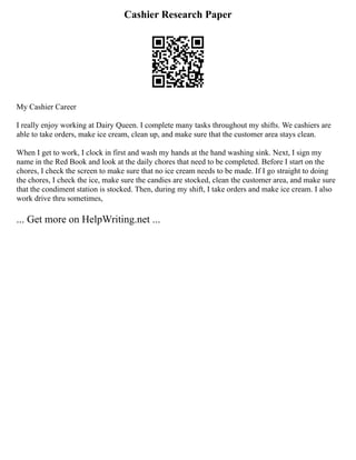 Cashier Research Paper
My Cashier Career
I really enjoy working at Dairy Queen. I complete many tasks throughout my shifts. We cashiers are
able to take orders, make ice cream, clean up, and make sure that the customer area stays clean.
When I get to work, I clock in first and wash my hands at the hand washing sink. Next, I sign my
name in the Red Book and look at the daily chores that need to be completed. Before I start on the
chores, I check the screen to make sure that no ice cream needs to be made. If I go straight to doing
the chores, I check the ice, make sure the candies are stocked, clean the customer area, and make sure
that the condiment station is stocked. Then, during my shift, I take orders and make ice cream. I also
work drive thru sometimes,
... Get more on HelpWriting.net ...
 