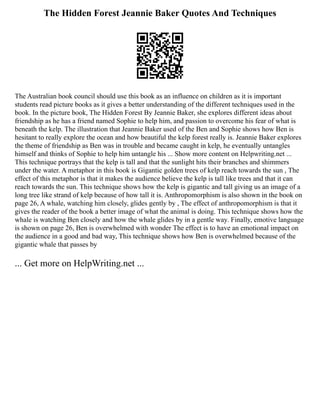 The Hidden Forest Jeannie Baker Quotes And Techniques
The Australian book council should use this book as an influence on children as it is important
students read picture books as it gives a better understanding of the different techniques used in the
book. In the picture book, The Hidden Forest By Jeannie Baker, she explores different ideas about
friendship as he has a friend named Sophie to help him, and passion to overcome his fear of what is
beneath the kelp. The illustration that Jeannie Baker used of the Ben and Sophie shows how Ben is
hesitant to really explore the ocean and how beautiful the kelp forest really is. Jeannie Baker explores
the theme of friendship as Ben was in trouble and became caught in kelp, he eventually untangles
himself and thinks of Sophie to help him untangle his ... Show more content on Helpwriting.net ...
This technique portrays that the kelp is tall and that the sunlight hits their branches and shimmers
under the water. A metaphor in this book is Gigantic golden trees of kelp reach towards the sun , The
effect of this metaphor is that it makes the audience believe the kelp is tall like trees and that it can
reach towards the sun. This technique shows how the kelp is gigantic and tall giving us an image of a
long tree like strand of kelp because of how tall it is. Anthropomorphism is also shown in the book on
page 26, A whale, watching him closely, glides gently by , The effect of anthropomorphism is that it
gives the reader of the book a better image of what the animal is doing. This technique shows how the
whale is watching Ben closely and how the whale glides by in a gentle way. Finally, emotive language
is shown on page 26, Ben is overwhelmed with wonder The effect is to have an emotional impact on
the audience in a good and bad way, This technique shows how Ben is overwhelmed because of the
gigantic whale that passes by
... Get more on HelpWriting.net ...
 