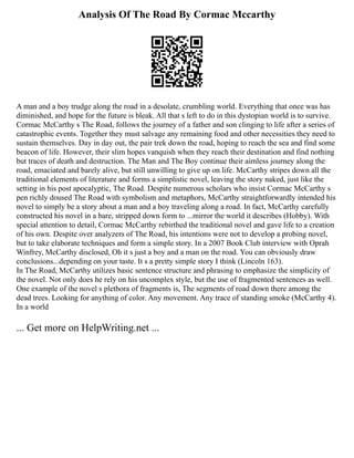 Analysis Of The Road By Cormac Mccarthy
A man and a boy trudge along the road in a desolate, crumbling world. Everything that once was has
diminished, and hope for the future is bleak. All that s left to do in this dystopian world is to survive.
Cormac McCarthy s The Road, follows the journey of a father and son clinging to life after a series of
catastrophic events. Together they must salvage any remaining food and other necessities they need to
sustain themselves. Day in day out, the pair trek down the road, hoping to reach the sea and find some
beacon of life. However, their slim hopes vanquish when they reach their destination and find nothing
but traces of death and destruction. The Man and The Boy continue their aimless journey along the
road, emaciated and barely alive, but still unwilling to give up on life. McCarthy stripes down all the
traditional elements of literature and forms a simplistic novel, leaving the story naked, just like the
setting in his post apocalyptic, The Road. Despite numerous scholars who insist Cormac McCarthy s
pen richly doused The Road with symbolism and metaphors, McCarthy straightforwardly intended his
novel to simply be a story about a man and a boy traveling along a road. In fact, McCarthy carefully
constructed his novel in a bare, stripped down form to ...mirror the world it describes (Hobby). With
special attention to detail, Cormac McCarthy rebirthed the traditional novel and gave life to a creation
of his own. Despite over analyzers of The Road, his intentions were not to develop a probing novel,
but to take elaborate techniques and form a simple story. In a 2007 Book Club interview with Oprah
Winfrey, McCarthy disclosed, Oh it s just a boy and a man on the road. You can obviously draw
conclusions...depending on your taste. It s a pretty simple story I think (Lincoln 163).
In The Road, McCarthy utilizes basic sentence structure and phrasing to emphasize the simplicity of
the novel. Not only does he rely on his uncomplex style, but the use of fragmented sentences as well.
One example of the novel s plethora of fragments is, The segments of road down there among the
dead trees. Looking for anything of color. Any movement. Any trace of standing smoke (McCarthy 4).
In a world
... Get more on HelpWriting.net ...
 