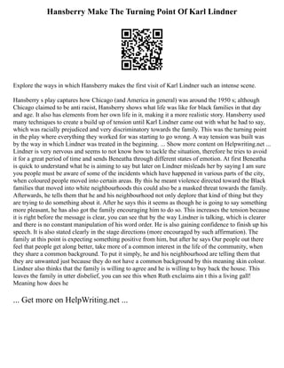 Hansberry Make The Turning Point Of Karl Lindner
Explore the ways in which Hansberry makes the first visit of Karl Lindner such an intense scene.
Hansberry s play captures how Chicago (and America in general) was around the 1950 s; although
Chicago claimed to be anti racist, Hansberry shows what life was like for black families in that day
and age. It also has elements from her own life in it, making it a more realistic story. Hansberry used
many techniques to create a build up of tension until Karl Lindner came out with what he had to say,
which was racially prejudiced and very discriminatory towards the family. This was the turning point
in the play where everything they worked for was starting to go wrong. A way tension was built was
by the way in which Lindner was treated in the beginning. ... Show more content on Helpwriting.net ...
Lindner is very nervous and seems to not know how to tackle the situation, therefore he tries to avoid
it for a great period of time and sends Beneatha through different states of emotion. At first Beneatha
is quick to understand what he is aiming to say but later on Lindner misleads her by saying I am sure
you people must be aware of some of the incidents which have happened in various parts of the city,
when coloured people moved into certain areas. By this he meant violence directed toward the Black
families that moved into white neighbourhoods this could also be a masked threat towards the family.
Afterwards, he tells them that he and his neighbourhood not only deplore that kind of thing but they
are trying to do something about it. After he says this it seems as though he is going to say something
more pleasant, he has also got the family encouraging him to do so. This increases the tension because
it is right before the message is clear, you can see that by the way Lindner is talking, which is clearer
and there is no constant manipulation of his word order. He is also gaining confidence to finish up his
speech. It is also stated clearly in the stage directions (more encouraged by such affirmation). The
family at this point is expecting something positive from him, but after he says Our people out there
feel that people get along better, take more of a common interest in the life of the community, when
they share a common background. To put it simply, he and his neighbourhood are telling them that
they are unwanted just because they do not have a common background by this meaning skin colour.
Lindner also thinks that the family is willing to agree and he is willing to buy back the house. This
leaves the family in utter disbelief, you can see this when Ruth exclaims ain t this a living gall!
Meaning how does he
... Get more on HelpWriting.net ...
 
