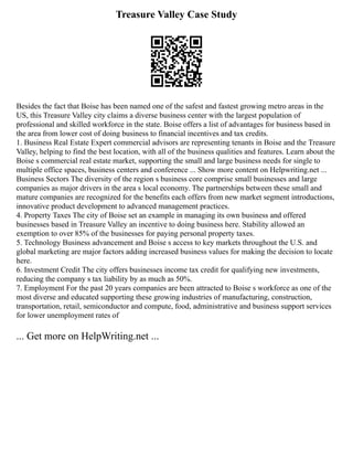 Treasure Valley Case Study
Besides the fact that Boise has been named one of the safest and fastest growing metro areas in the
US, this Treasure Valley city claims a diverse business center with the largest population of
professional and skilled workforce in the state. Boise offers a list of advantages for business based in
the area from lower cost of doing business to financial incentives and tax credits.
1. Business Real Estate Expert commercial advisors are representing tenants in Boise and the Treasure
Valley, helping to find the best location, with all of the business qualities and features. Learn about the
Boise s commercial real estate market, supporting the small and large business needs for single to
multiple office spaces, business centers and conference ... Show more content on Helpwriting.net ...
Business Sectors The diversity of the region s business core comprise small businesses and large
companies as major drivers in the area s local economy. The partnerships between these small and
mature companies are recognized for the benefits each offers from new market segment introductions,
innovative product development to advanced management practices.
4. Property Taxes The city of Boise set an example in managing its own business and offered
businesses based in Treasure Valley an incentive to doing business here. Stability allowed an
exemption to over 85% of the businesses for paying personal property taxes.
5. Technology Business advancement and Boise s access to key markets throughout the U.S. and
global marketing are major factors adding increased business values for making the decision to locate
here.
6. Investment Credit The city offers businesses income tax credit for qualifying new investments,
reducing the company s tax liability by as much as 50%.
7. Employment For the past 20 years companies are been attracted to Boise s workforce as one of the
most diverse and educated supporting these growing industries of manufacturing, construction,
transportation, retail, semiconductor and compute, food, administrative and business support services
for lower unemployment rates of
... Get more on HelpWriting.net ...
 