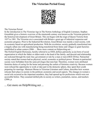 The Victorian Period Essay
The Victorian Period
In the introduction to The Victorian Age in The Norton Anthology of English Literature, Stephen
Greenblatt gives a historic overview of the nineteenth century was known as the Victorian period in
the historical development of Great Britain. This era began with the reign of Queen Victoria from
1837 to 1901. The Victorian era is associated with Britain s great age of industrial expansion and
economic progress. Prior to the Industrial Revolution, Great Britain was mainly a rural society, with
its economy based on agricultural production. With the revolution, society gradually transformed into
a largely urban one with manufacturing being transferred from farms and villages to giant factories
established in urban centers.(2006: ... Show more content on Helpwriting.net ...
The Oxford English Dictionary, hereby referred to as OED, defines patriarchy as [a] form of social
organization in which the father or oldest male is the head of the family, and descent and relationship
are reckoned through the male line; government or rule by a man or men (OED 2016a). Patriarchal
society stated that women had no physical, social, economic or political power. Women in patriarchal
society were forbidden from the same privileges that men had. Therefore, women were attributed
feminine duties of caring for the home and pursuing the outlets of feminine creativity. Because women
were refused the opportunity to work or take part in the domestic sphere, they spent their youth
preparing for marriage. Maureen Moran in Victorian Literature and Culture, describes how women
relocate their place in society in the political, economic and social aspects. The changes in women s
social role occurred as the important members, they had opened up for professions which were not
accessible before. They assumed skilled jobs in society as writers, journalists, nurses, and teachers
(2006, p.
... Get more on HelpWriting.net ...
 