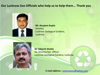 Our Lucknow Zoo Officials who help us to help them... Thank you 
Mr. Anupam Gupta 
Director, 
Lucknow Zoological Gardens, 
Lucknow 
Dr. Utkarsh Shukla 
Dy. Director/Vet. Officer 
Lucknow Zoological Gardens, Lucknow 
E-mail address : lucknowzoo@yahoo.com 
 