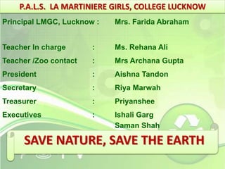 P.A.L.S. LA MARTINIERE GIRLS, COLLEGE LUCKNOW 
Principal LMGC, Lucknow : Mrs. Farida Abraham 
Teacher In charge : Ms. Rehana Ali 
Teacher /Zoo contact : Mrs Archana Gupta 
President : Aishna Tandon 
Secretary : Riya Marwah 
Treasurer : Priyanshee 
Executives : Ishali Garg 
Saman Shah 
Anukansha Gagneja 
SAVE NATURE, SAVE THE EARTH 
 