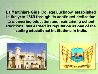 La Martiniere Girls’ College Lucknow, established 
in the year 1869 through its continued dedication 
to pioneering education and maintaining school 
traditions, has earned its reputation as one of the 
leading educational institutions in India. 
 