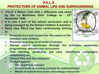 P.A.L.S . 
PROTECTORS OF ANIMAL LIFE AND SURROUNDINGS 
‘PALS’ a Nature Club with a difference was setup 
by the La Martiniere Girls’ College on 23rd 
November 1996. 
It is now a part of the school curriculum and is 
being managed by the School Children & teachers 
Since then PALS has been continuously striving 
to 
 Inculcate love and respect for the nature in the 
members and children . 
SAVE NATURE SAVE THE 
 Promote recycling of all kinds of wastes 
 Spread nature awareness through fun activities, awareness 
programmes, debates and excursions. 
 Tree planting, gardening, pet care, cleanliness campaigns, 
composting etc. 
 School Pets and Zoo Adoption 
 To fight against 
 The polythene menace 
 Animal trade and using animals for entertainment 
 Waste of natural resources and energy resources 
EARTH 
 