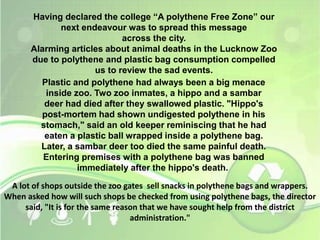 Having declared the college “A polythene Free Zone” our 
next endeavour was to spread this message 
across the city. 
Alarming articles about animal deaths in the Lucknow Zoo 
due to polythene and plastic bag consumption compelled 
us to review the sad events. 
Plastic and polythene had always been a big menace 
inside zoo. Two zoo inmates, a hippo and a sambar 
deer had died after they swallowed plastic. "Hippo's 
post-mortem had shown undigested polythene in his 
stomach," said an old keeper reminiscing that he had 
eaten a plastic ball wrapped inside a polythene bag. 
Later, a sambar deer too died the same painful death. 
Entering premises with a polythene bag was banned 
immediately after the hippo's death. 
A lot of shops outside the zoo gates sell snacks in polythene bags and wrappers. 
When asked how will such shops be checked from using polythene bags, the director 
said, "It is for the same reason that we have sought help from the district 
administration." 
 