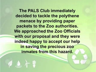 The PALS Club immediately 
decided to tackle the polythene 
menace by providing paper 
packets to the Zoo authorities. 
We approached the Zoo Officials 
with our proposal and they were 
indeed happy to accept our help 
in saving the precious zoo 
inmates from this hazard. 
 