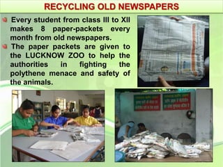 RECYCLING OLD NEWSPAPERS 
Every student from class III to XII 
makes 8 paper-packets every 
month from old newspapers. 
The paper packets are given to 
the LUCKNOW ZOO to help the 
authorities in fighting the 
polythene menace and safety of 
the animals. 
 
