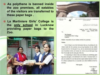 As polythene is banned inside 
the zoo premises, all eatables 
of the visitors are transferred to 
these paper bags . 
La Martiniere Girls’ College is 
the only school in Lucknow 
providing paper bags to the 
Zoo. 
 