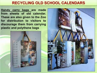 RECYCLING OLD SCHOOL CALENDARS 
Handy carry bags are made 
from sheets of old calendar. 
These are also given to the Zoo 
for distribution to visitors to 
discourage them from carrying 
plastic and polythene bags 
 