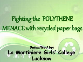 Fighting the POLYTHENE 
MENACE with recycled paper bags 
Submitted by: 
La Martiniere Girls’ College 
Lucknow 
 