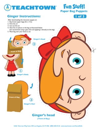 16461 Sherman Way, Suite 240 Los Angeles, CA 91406 (800) 283-0165 www.teachtown.com/SocialSkills
Paper Bag Puppets
Ginger Instructions:
Ginger’s Hair
Ginger’s Head
Ginger’s Body
Front of Bag
Front of Bag
Ginger’s head
1 of 3
( Front of Bag )
After downloading the character puppet art:
1. Buy brown paper bags (5in x 11in)
2. Print the art
3. Cut out the art
4. Glue the art pieces to the bag as illustrated below
(we recommend using a glue stick and applying it directly on the bag)
5. Place bag over your hand to use
 