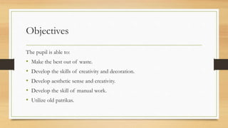 Objectives
The pupil is able to:
• Make the best out of waste.
• Develop the skills of creativity and decoration.
• Develop aesthetic sense and creativity.
• Develop the skill of manual work.
• Utilize old patrikas.
 