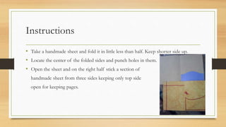 Instructions
• Take a handmade sheet and fold it in little less than half. Keep shorter side up.
• Locate the center of the folded sides and punch holes in them.
• Open the sheet and on the right half stick a section of
handmade sheet from three sides keeping only top side
open for keeping pages.
 