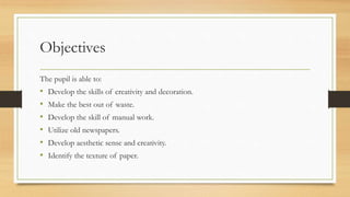 Objectives
The pupil is able to:
• Develop the skills of creativity and decoration.
• Make the best out of waste.
• Develop the skill of manual work.
• Utilize old newspapers.
• Develop aesthetic sense and creativity.
• Identify the texture of paper.
 