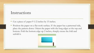 Instructions
• Cut a piece of paper 9 1/2 inches by 15 inches.
• Position the paper on a flat work surface. If the paper has a patterned side,
place the pattern down. Orient the paper with the long edges at the top and
bottom. Fold the bottom edge up 2 inches, sharply crease the fold and
unfold it.
 