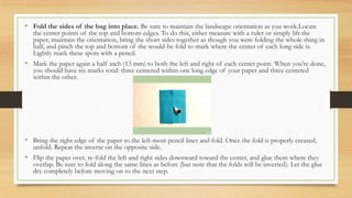 • Fold the sides of the bag into place. Be sure to maintain the landscape orientation as you work.Locate
the center points of the top and bottom edges. To do this, either measure with a ruler or simply lift the
paper, maintain the orientation, bring the short sides together as though you were folding the whole thing in
half, and pinch the top and bottom of the would-be fold to mark where the center of each long side is.
Lightly mark these spots with a pencil.
• Mark the paper again a half inch (13 mm) to both the left and right of each center point. When you’re done,
you should have six marks total: three centered within one long edge of your paper and three centered
within the other.
• Bring the right edge of the paper to the left-most pencil lines and fold. Once the fold is properly creased,
unfold. Repeat the inverse on the opposite side.
• Flip the paper over, re-fold the left and right sides downward toward the center, and glue them where they
overlap. Be sure to fold along the same lines as before (but note that the folds will be inverted). Let the glue
dry completely before moving on to the next step.
 