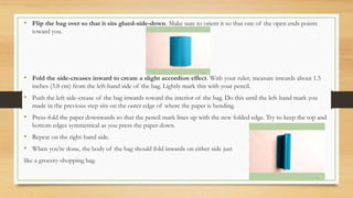• Flip the bag over so that it sits glued-side-down. Make sure to orient it so that one of the open ends points
toward you.
• Fold the side-creases inward to create a slight accordion effect. With your ruler, measure inwards about 1.5
inches (3.8 cm) from the left-hand side of the bag. Lightly mark this with your pencil.
• Push the left side-crease of the bag inwards toward the interior of the bag. Do this until the left-hand mark you
made in the previous step sits on the outer edge of where the paper is bending.
• Press-fold the paper downwards so that the pencil mark lines up with the new folded edge. Try to keep the top and
bottom edges symmetrical as you press the paper down.
• Repeat on the right-hand side.
• When you’re done, the body of the bag should fold inwards on either side just
like a grocery-shopping bag.
 