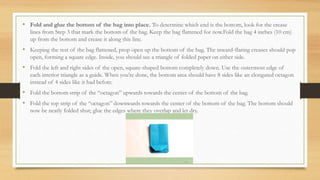 • Fold and glue the bottom of the bag into place. To determine which end is the bottom, look for the crease
lines from Step 3 that mark the bottom of the bag. Keep the bag flattened for now.Fold the bag 4 inches (10 cm)
up from the bottom and crease it along this line.
• Keeping the rest of the bag flattened, prop open up the bottom of the bag. The inward-flaring creases should pop
open, forming a square edge. Inside, you should see a triangle of folded paper on either side.
• Fold the left and right sides of the open, square-shaped bottom completely down. Use the outermost edge of
each interior triangle as a guide. When you’re done, the bottom area should have 8 sides like an elongated octagon
instead of 4 sides like it had before.
• Fold the bottom strip of the “octagon” upwards towards the center of the bottom of the bag.
• Fold the top strip of the “octagon” downwards towards the center of the bottom of the bag. The bottom should
now be neatly folded shut; glue the edges where they overlap and let dry.
 