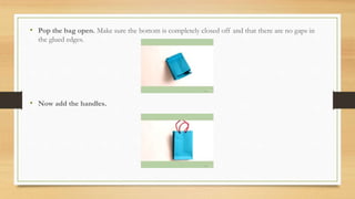 • Pop the bag open. Make sure the bottom is completely closed off and that there are no gaps in
the glued edges.
• Now add the handles.
 