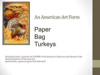 An American Art Form

                                Paper
                                Bag
                                Turkeys
Developed under a grant by the NAPPBT of the Institute for Museum and Libraries of the
National Institute of American Art.
Sponsored by a generous grant from Safeway®
 