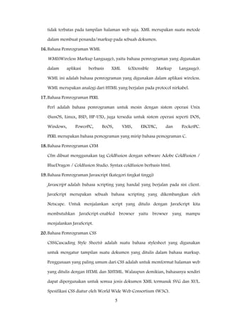 5
tidak terbatas pada tampilan halaman web saja. XML merupakan suatu metode
dalam membuat penanda/markup pada sebuah dokumen.
16.Bahasa Pemrograman WML
WML(Wireless Markup Language), yaitu bahasa pemrograman yang digunakan
dalam aplikasi berbasis XML (eXtensible Markup Langauge).
WML ini adalah bahasa pemrograman yang digunakan dalam aplikasi wireless.
WML merupakan analogi dari HTML yang berjalan pada protocol nirkabel.
17.Bahasa Pemrograman PERL
Perl adalah bahasa pemrograman untuk mesin dengan sistem operasi Unix
(SunOS, Linux, BSD, HP-UX), juga tersedia untuk sistem operasi seperti DOS,
Windows, PowerPC, BeOS, VMS, EBCDIC, dan PocketPC.
PERL merupakan bahasa pemograman yang mirip bahasa pemograman C.
18.Bahasa Pemrograman CFM
Cfm dibuat menggunakan tag ColdFusion dengan software Adobe ColdFusion /
BlueDragon / Coldfusion Studio. Syntax coldfusion berbasis html.
19.Bahasa Pemrograman Javascript (kategori tingkat tinggi)
Javascript adalah bahasa scripting yang handal yang berjalan pada sisi client.
JavaScript merupakan sebuah bahasa scripting yang dikembangkan oleh
Netscape. Untuk menjalankan script yang ditulis dengan JavaScript kita
membutuhkan JavaScript-enabled browser yaitu browser yang mampu
menjalankan JavaScript.
20.Bahasa Pemrograman CSS
CSS(Cascading Style Sheets) adalah suatu bahasa stylesheet yang digunakan
untuk mengatur tampilan suatu dokumen yang ditulis dalam bahasa markup.
Penggunaan yang paling umum dari CSS adalah untuk memformat halaman web
yang ditulis dengan HTML dan XHTML. Walaupun demikian, bahasanya sendiri
dapat dipergunakan untuk semua jenis dokumen XML termasuk SVG dan XUL.
Spesifikasi CSS diatur oleh World Wide Web Consortium (W3C).
 