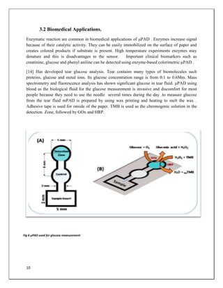 10
3.2 Biomedical Applications.
Enzymatic reaction are common in biomedical applications of μPAD . Enzymes increase signal
because of their catalytic activity. They can be easily immobilized on the surface of paper and
creates colored products if substrate is present. High temperature experiments enzymes may
denature and this is disadvantages to the sensor. Important clinical biomarkers such as
creatinine, glucose and phenyl aniline can be detected using enzyme-based colorimetric μPAD .
[14] Has developed tear glucose analysis. Tear contains many types of biomolecules such
proteins, glucose and metal ions. Its glucose concentration range is from 0.1 to 0.6Mm. Mass
spectrometry and fluorescence analysis has shown significant glucose in tear fluid. μPAD using
blood as the biological fluid for the glucose measurement is invasive and discomfort for most
people because they need to use the needle several times during the day .to measure glucose
from the tear fluid mPAD is prepared by using wax printing and heating to melt the wax .
Adhesive tape is used for onside of the paper. TMB is used as the chromogenic solution in the
detection. Zone, followed by GOx and HRP.
Fig 6 μPAD used for glucose measurement
 