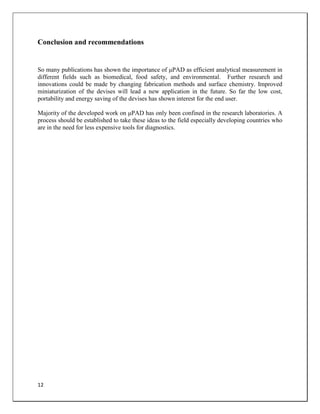 12
Conclusion and recommendations
So many publications has shown the importance of μPAD as efficient analytical measurement in
different fields such as biomedical, food safety, and environmental. Further research and
innovations could be made by changing fabrication methods and surface chemistry. Improved
miniaturization of the devises will lead a new application in the future. So far the low cost,
portability and energy saving of the devises has shown interest for the end user.
Majority of the developed work on μPAD has only been confined in the research laboratories. A
process should be established to take these ideas to the field especially developing countries who
are in the need for less expensive tools for diagnostics.
 