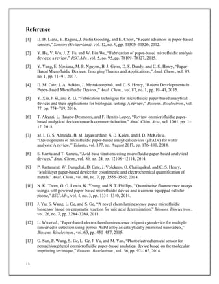 13
Reference
[1] D. D. Liana, B. Raguse, J. Justin Gooding, and E. Chow, “Recent advances in paper-based
sensors,” Sensors (Switzerland), vol. 12, no. 9, pp. 11505–11526, 2012.
[2] Y. He, Y. Wu, J. Z. Fu, and W. Bin Wu, “Fabrication of paper-based microfluidic analysis
devices: a review,” RSC Adv., vol. 5, no. 95, pp. 78109–78127, 2015.
[3] Y. Yang, E. Noviana, M. P. Nguyen, B. J. Geiss, D. S. Dandy, and C. S. Henry, “Paper-
Based Microfluidic Devices: Emerging Themes and Applications,” Anal. Chem., vol. 89,
no. 1, pp. 71–91, 2017.
[4] D. M. Cate, J. A. Adkins, J. Mettakoonpitak, and C. S. Henry, “Recent Developments in
Paper-Based Microfluidic Devices,” Anal. Chem., vol. 87, no. 1, pp. 19–41, 2015.
[5] Y. Xia, J. Si, and Z. Li, “Fabrication techniques for microfluidic paper-based analytical
devices and their applications for biological testing: A review,” Biosens. Bioelectron., vol.
77, pp. 774–789, 2016.
[6] T. Akyazi, L. Basabe-Desmonts, and F. Benito-Lopez, “Review on microfluidic paper-
based analytical devices towards commercialisation,” Anal. Chim. Acta, vol. 1001, pp. 1–
17, 2018.
[7] M. I. G. S. Almeida, B. M. Jayawardane, S. D. Kolev, and I. D. McKelvie,
“Developments of microfluidic paper-based analytical devices (μPADs) for water
analysis: A review,” Talanta, vol. 177, no. August 2017, pp. 176–190, 2018.
[8] S. Karita and T. Kaneta, “Acid-base titrations using microfluidic paper-based analytical
devices,” Anal. Chem., vol. 86, no. 24, pp. 12108–12114, 2014.
[9] P. Rattanarat, W. Dungchai, D. Cate, J. Volckens, O. Chailapakul, and C. S. Henry,
“Multilayer paper-based device for colorimetric and electrochemical quantification of
metals,” Anal. Chem., vol. 86, no. 7, pp. 3555–3562, 2014.
[10] N. K. Thom, G. G. Lewis, K. Yeung, and S. T. Phillips, “Quantitative fluorescence assays
using a self-powered paper-based microfluidic device and a camera-equipped cellular
phone,” RSC Adv., vol. 4, no. 3, pp. 1334–1340, 2014.
[11] J. Yu, S. Wang, L. Ge, and S. Ge, “A novel chemiluminescence paper microfluidic
biosensor based on enzymatic reaction for uric acid determination,” Biosens. Bioelectron.,
vol. 26, no. 7, pp. 3284–3289, 2011.
[12] L. Wu et al., “Paper-based electrochemiluminescence origami cyto-device for multiple
cancer cells detection using porous AuPd alloy as catalytically promoted nanolabels,”
Biosens. Bioelectron., vol. 63, pp. 450–457, 2015.
[13] G. Sun, P. Wang, S. Ge, L. Ge, J. Yu, and M. Yan, “Photoelectrochemical sensor for
pentachlorophenol on microfluidic paper-based analytical device based on the molecular
imprinting technique,” Biosens. Bioelectron., vol. 56, pp. 97–103, 2014.
 