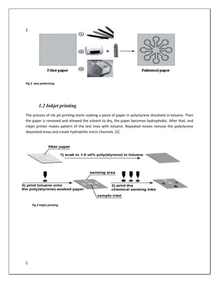 5
1.2 Inkjet printing
The process of ink jet printing starts soaking a piece of paper in polystyrene dissolved in toluene. Then
the paper is removed and allowed the solvent to dry, the paper becomes hydrophobic. After that, and
inkjet printer makes pattern of the test lines with toluene. Repeated moves remove the polystyrene
deposited areas and create hydrophilic micro channels. [2]
Fig 2 wax patterning.
Fig 3 Inkjet printing.
 