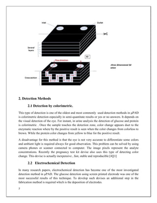 7
2. Detection Methods
2.1 Detection by colorimetric.
This type of detection is one of the oldest and most commonly used detection methods in μPAD
is colorimetric detection especially in semi-quantitate results or yes or no answers. It depends on
the visual detection of the eye. For instant, in urine analysis the detection of glucose and protein
is colorimetric . Once the sample touches the detection zone, color change appears duet to the
enzymatic reaction where by the positive result is seen when the color changes from colorless to
brown. While the protein color changes from yellow to blue for the positive result.
A disadvantage for this method is that the eye is not very accurate to differentiate some colors
and ambient light is required always for good observation. This problem can be solved by using
camera phones or scanner connected to computer. The image pixels represent the analyte
concentrations. Recently the pregnancy test kit devise also uses this type of detecting color
change. This devise is actually inexpensive , fast, stable and reproducible [4][1]
2.2 Electrochemical Detection
In many research papers, electrochemical detection has become one of the most investigated
detection method in μPAD. The glucose detection using screen printed electrode was one of the
most successful results of this technique. To develop such devises an additional step in the
fabrication method is required which is the deposition of electrodes.
Fig 5 .three dimensional 3d
fabrication
 