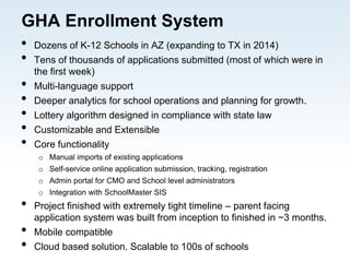GHA Enrollment System
• Dozens of K-12 Schools in AZ (expanding to TX in 2014)
• Tens of thousands of applications submitted (most of which were in
the first week)
• Multi-language support
• Deeper analytics for school operations and planning for growth.
• Lottery algorithm designed in compliance with state law
• Customizable and Extensible
• Core functionality
o Manual imports of existing applications
o Self-service online application submission, tracking, registration
o Admin portal for CMO and School level administrators
o Integration with SchoolMaster SIS
• Project finished with extremely tight timeline – parent facing
application system was built from inception to finished in ~3 months.
• Mobile compatible
• Cloud based solution. Scalable to 100s of schools
 