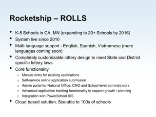 Rocketship – ROLLS
• K-5 Schools in CA, MN (expanding to 20+ Schools by 2016)
• System live since 2010
• Multi-language support - English, Spanish, Vietnamese (more
languages coming soon)
• Completely customizable lottery design to meet State and District
specific lottery laws
• Core functionality
o Manual entry for existing applications
o Self-service online application submission
o Admin portal for National Office, CMO and School level administrators
o Advanced application tracking functionality to support growth / planning
o Integration with PowerSchool SIS
• Cloud based solution. Scalable to 100s of schools
 