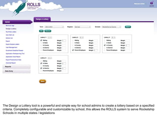 The Design a Lottery tool is a powerful and simple way for school admins to create a lottery based on a specified
criteria. Completely configurable and customizable by school, this allows the ROLLS system to serve Rocketship
Schools in multiple states / legislations
 