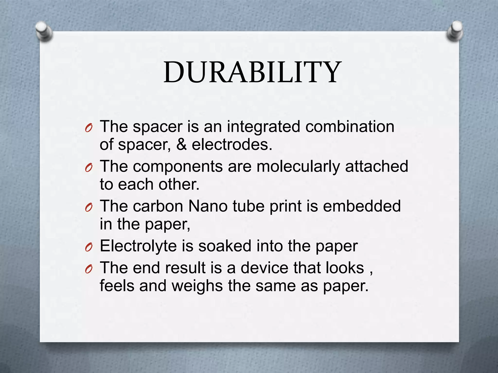 DURABILITY
O The spacer is an integrated combination
    of spacer, & electrodes.
O   The components are molecularly attached
    to each other.
O   The carbon Nano tube print is embedded
    in the paper,
O   Electrolyte is soaked into the paper
O   The end result is a device that looks ,
    feels and weighs the same as paper.
 
