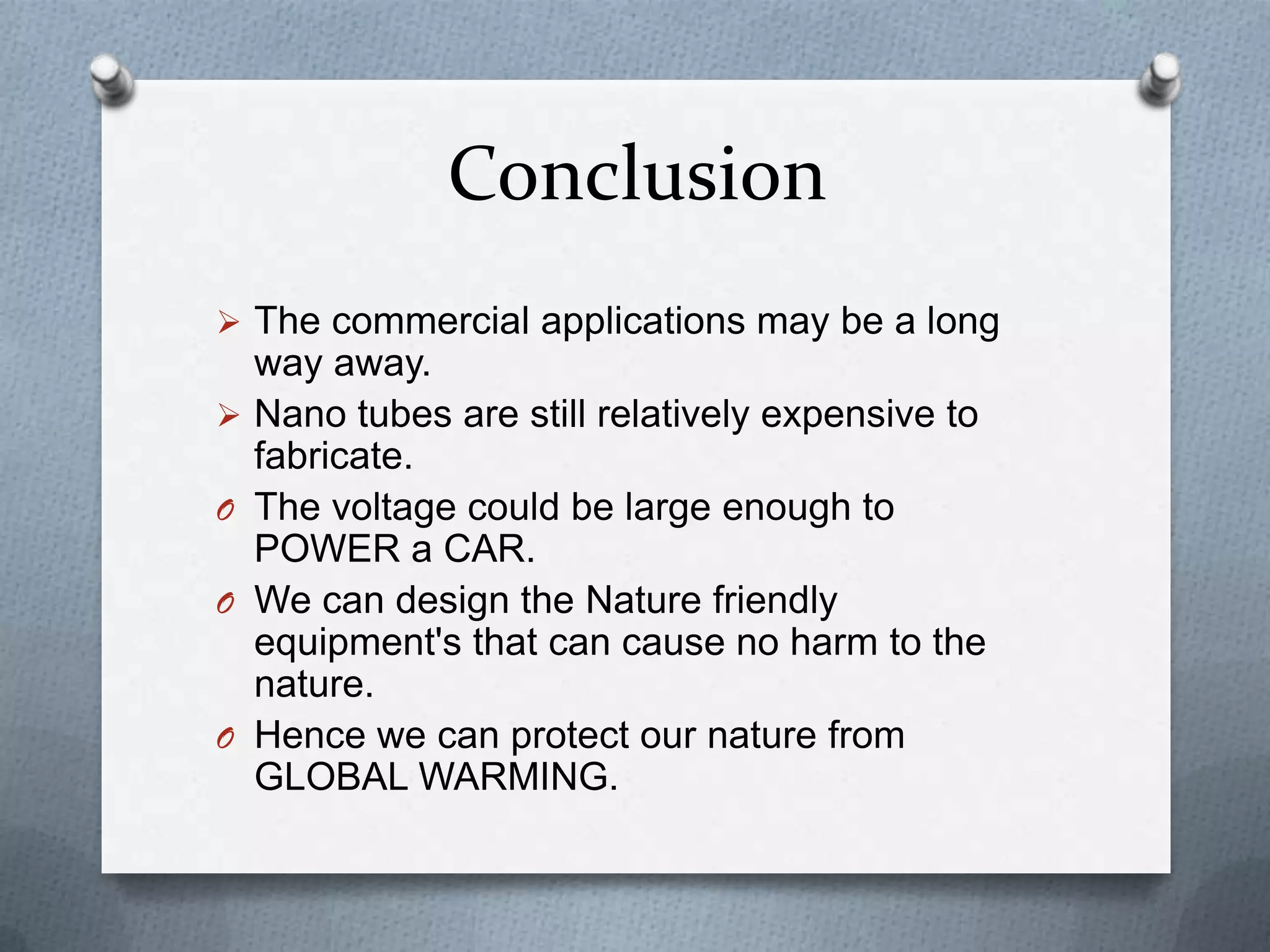 Conclusion
 The commercial applications may be a long
    way away.
   Nano tubes are still relatively expensive to
    fabricate.
O   The voltage could be large enough to
    POWER a CAR.
O   We can design the Nature friendly
    equipment's that can cause no harm to the
    nature.
O   Hence we can protect our nature from
    GLOBAL WARMING.
 