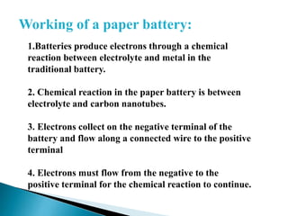 Working of a paper battery:
1.Batteries produce electrons through a chemical
reaction between electrolyte and metal in the
traditional battery.
2. Chemical reaction in the paper battery is between
electrolyte and carbon nanotubes.
3. Electrons collect on the negative terminal of the
battery and flow along a connected wire to the positive
terminal
4. Electrons must flow from the negative to the
positive terminal for the chemical reaction to continue.

 
