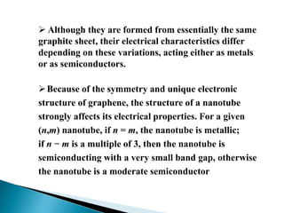  Although they are formed from essentially the same
graphite sheet, their electrical characteristics differ
depending on these variations, acting either as metals
or as semiconductors.
 Because of the symmetry and unique electronic
structure of graphene, the structure of a nanotube
strongly affects its electrical properties. For a given
(n,m) nanotube, if n = m, the nanotube is metallic;
if n − m is a multiple of 3, then the nanotube is
semiconducting with a very small band gap, otherwise
the nanotube is a moderate semiconductor

 