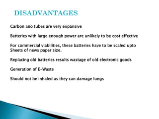 DISADVANTAGES
Carbon ano tubes are very expansive

Batteries with large enough power are unlikely to be cost effective
For commercial viabilities, these batteries have to be scaled upto
Sheets of news paper size.

Replacing old batteries results wastage of old electronic goods
Generation of E-Waste
Should not be inhaled as they can damage lungs

 