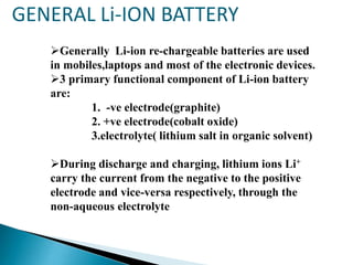 GENERAL Li-ION BATTERY
Generally Li-ion re-chargeable batteries are used
in mobiles,laptops and most of the electronic devices.
3 primary functional component of Li-ion battery
are:
1. -ve electrode(graphite)
2. +ve electrode(cobalt oxide)
3.electrolyte( lithium salt in organic solvent)

During discharge and charging, lithium ions Li+
carry the current from the negative to the positive
electrode and vice-versa respectively, through the
non-aqueous electrolyte

 