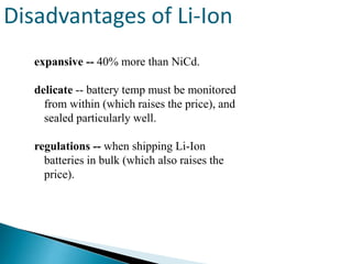 Disadvantages of Li-Ion
expansive -- 40% more than NiCd.
delicate -- battery temp must be monitored
from within (which raises the price), and
sealed particularly well.
regulations -- when shipping Li-Ion
batteries in bulk (which also raises the
price).

 