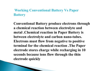 Working Conventional Battery Vs Paper
Battery
Conventional Battery produce electrons through
a chemical reaction between electrolyte and
metal .Chemical reaction in Paper Battery is
between electrolyte and carbon nano-tubes.
Electrons must flow from negative to positive
terminal for the chemical reaction .The Paper
electrode stores charge while recharging in 10
seconds because ions flow through the thin
electrode quickly

 