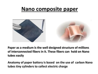 Paper as a medium is the well designed structure of millions
of interconnected fibers in it. These fibers can hold on Nano
tubes easily
Anatomy of paper battery is based on the use of carbon Nano
tubes tiny cylinders to collect electric charge
Nano composite paper
 