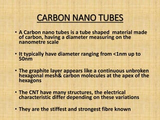 CARBON NANO TUBES
• A Carbon nano tubes is a tube shaped material made
of carbon, having a diameter measuring on the
nanometre scale
• It typically have diameter ranging from <1nm up to
50nm
• The graphite layer appears like a continuous unbroken
hexagonal mesh& carbon molecules at the apex of the
hexagons
• The CNT have many structures, the electrical
characteristic differ depending on these variations
• They are the stiffest and strongest fibre known
 