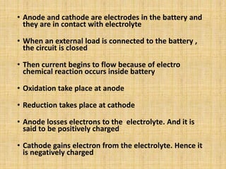 • Anode and cathode are electrodes in the battery and
they are in contact with electrolyte
• When an external load is connected to the battery ,
the circuit is closed
• Then current begins to flow because of electro
chemical reaction occurs inside battery
• Oxidation take place at anode
• Reduction takes place at cathode
• Anode losses electrons to the electrolyte. And it is
said to be positively charged
• Cathode gains electron from the electrolyte. Hence it
is negatively charged
 