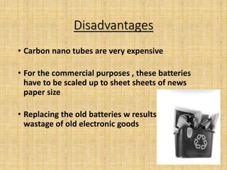Disadvantages
• Carbon nano tubes are very expensive
• For the commercial purposes , these batteries
have to be scaled up to sheet sheets of news
paper size
• Replacing the old batteries w results
wastage of old electronic goods
 