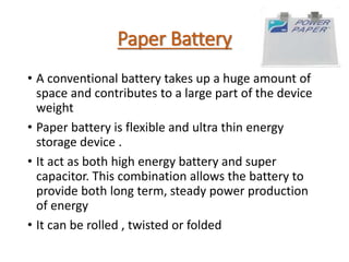 Paper Battery
• A conventional battery takes up a huge amount of
space and contributes to a large part of the device
weight
• Paper battery is flexible and ultra thin energy
storage device .
• It act as both high energy battery and super
capacitor. This combination allows the battery to
provide both long term, steady power production
of energy
• It can be rolled , twisted or folded
 