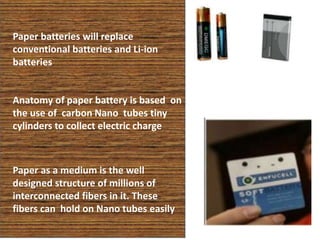 Anatomy of paper battery is based on
the use of carbon Nano tubes tiny
cylinders to collect electric charge
Paper as a medium is the well
designed structure of millions of
interconnected fibers in it. These
fibers can hold on Nano tubes easily
Paper batteries will replace
conventional batteries and Li-ion
batteries
 